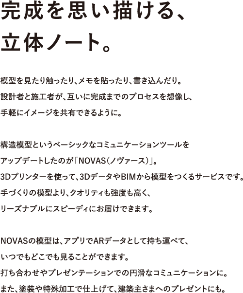 完成を思い描ける、 立体ノート。 模型を見たり触ったり、メモを貼ったり、書き込んだり。 設計者と施工者が、互いに完成までのプロセスを想像し、 手軽にイメージを共有できるように。  構造模型というベーシックなコミュニケーションツールを アップデートしたのが「NOVAS」。 3Dプリンタを使って、3DデータやBIMから模型をつくるサービスです。 手づくりの模型より、クオリティも強度も高く、 リーズナブルにスピーディにお届けできます。  NOVASの模型は、アプリでARデータとして持ち運べて、 いつでもどこでも見ることもできます。 打ち合わせやプレゼンテーションでの円滑なコミュニケーションに。 また、塗装や特殊加工で仕上げて、建築主さまへのプレゼントにも。